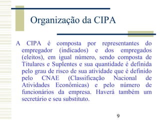 9
Organização da CIPA
A CIPA é composta por representantes do
empregador (indicados) e dos empregados
(eleitos), em igual número, sendo composta de
Titulares e Suplentes e sua quantidade é definida
pelo grau de risco de sua atividade que é definido
pelo CNAE (Classificação Nacional de
Atividades Econômicas) e pelo número de
funcionários da empresa. Haverá também um
secretário e seu substituto.
 