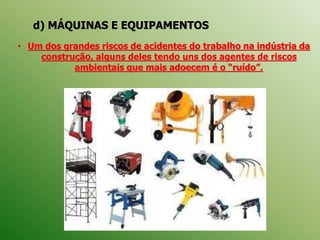 d) MÁQUINAS E EQUIPAMENTOS
• Um dos grandes riscos de acidentes do trabalho na indústria da
construção, alguns deles tendo uns dos agentes de riscos
ambientais que mais adoecem é o “ruído”.
 