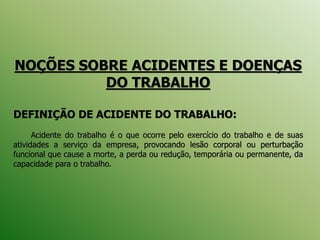 NOÇÕES SOBRE ACIDENTES E DOENÇAS
DO TRABALHO
DEFINIÇÃO DE ACIDENTE DO TRABALHO:
Acidente do trabalho é o que ocorre pelo exercício do trabalho e de suas
atividades a serviço da empresa, provocando lesão corporal ou perturbação
funcional que cause a morte, a perda ou redução, temporária ou permanente, da
capacidade para o trabalho.
 