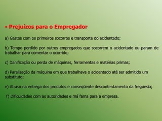 • Prejuízos para o Empregador
a) Gastos com os primeiros socorros e transporte do acidentado;
b) Tempo perdido por outros empregados que socorrem o acidentado ou param de
trabalhar para comentar o ocorrido;
c) Danificação ou perda de máquinas, ferramentas e matérias primas;
d) Paralisação da máquina em que trabalhava o acidentado até ser admitido um
substituto;
e) Atraso na entrega dos produtos e conseqüente descontentamento da freguesia;
f) Dificuldades com as autoridades e má fama para a empresa.
 