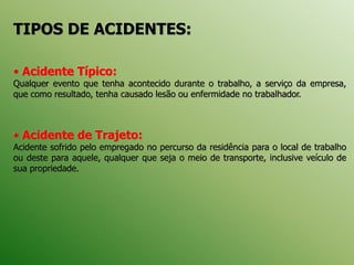 TIPOS DE ACIDENTES:
• Acidente Típico:
Qualquer evento que tenha acontecido durante o trabalho, a serviço da empresa,
que como resultado, tenha causado lesão ou enfermidade no trabalhador.
• Acidente de Trajeto:
Acidente sofrido pelo empregado no percurso da residência para o local de trabalho
ou deste para aquele, qualquer que seja o meio de transporte, inclusive veículo de
sua propriedade.
 