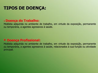 TIPOS DE DOENÇA:
• Doença do Trabalho:
Moléstia adquirida no ambiente de trabalho, em virtude da exposição, permanente
ou temporária, a agentes agressivos à saúde.
• Doença Profissional:
Moléstia adquirida no ambiente de trabalho, em virtude da exposição, permanente
ou temporária, a agentes agressivos à saúde, relacionados à sua função ou atividade
principal.
 