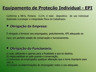 Equipamento de Proteção Individual - EPI
• Obrigação da Empresa:
É obrigada a fornecer aos empregados, gratuitamente, EPI adequado ao
risco, em perfeito estado de conservação e funcionamento.
• Obrigação do Funcionário.
a) usar, utilizando-o apenas para a finalidade a que se destina;
b) responsabilizar-se pela guarda e conservação;
c) comunicar ao empregador qualquer alteração que o torne impróprio para
uso; e,
d) cumprir as determinações do empregador sobre o uso adequado.
Conforme a NR-6, Portaria 3.214, é todo dispositivo de uso individual
destinado à proteger a integridade física do trabalhador.
 