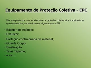Equipamento de Proteção Coletiva - EPC
• Extintor de incêndio;
• Exaustor;
• Proteção contra queda de material;
• Guarda Corpo;
• Sinalização
• Telas Tapume;
• e etc...
São equipamentos que se destinam a proteção coletiva dos trabalhadores
e/ou transeuntes, substituindo em alguns casos o EPI.
 