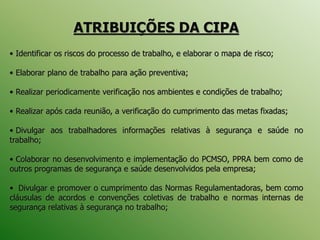 ATRIBUIÇÕES DA CIPA
• Identificar os riscos do processo de trabalho, e elaborar o mapa de risco;
• Elaborar plano de trabalho para ação preventiva;
• Realizar periodicamente verificação nos ambientes e condições de trabalho;
• Realizar após cada reunião, a verificação do cumprimento das metas fixadas;
• Divulgar aos trabalhadores informações relativas à segurança e saúde no
trabalho;
• Colaborar no desenvolvimento e implementação do PCMSO, PPRA bem como de
outros programas de segurança e saúde desenvolvidos pela empresa;
• Divulgar e promover o cumprimento das Normas Regulamentadoras, bem como
cláusulas de acordos e convenções coletivas de trabalho e normas internas de
segurança relativas à segurança no trabalho;
 