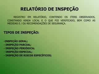RELATÓRIO DE INSPEÇÃO
REGISTRO EM RELATÓRIO, CONTENDO OS ITENS OBSERVADOS,
CONSTANDO AINDA LOCAL E O QUE FOI VERIFICADO, BEM COMO AS
MEDIDAS E / OU RECOMENDAÇÕES DE SEGURANÇA.
TIPOS DE INSPEÇÃO:
-INSPEÇÃO GERAL;
- INSPEÇÃO PARCIAL;
- INSPEÇÃO PERIÓDICA;
- INSPEÇÃO ESPECIAL;
- INSPEÇÃO DE RISCOS ESPECÍFICOS;
 