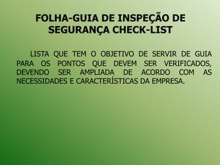 FOLHA-GUIA DE INSPEÇÃO DE
SEGURANÇA CHECK-LIST
LISTA QUE TEM O OBJETIVO DE SERVIR DE GUIA
PARA OS PONTOS QUE DEVEM SER VERIFICADOS,
DEVENDO SER AMPLIADA DE ACORDO COM AS
NECESSIDADES E CARACTERÍSTICAS DA EMPRESA.
 