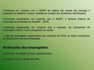 • Participar em conjunto com o SESMT da análise das causas das doenças e
acidentes do trabalho e propor medidas de solução dos problemas identificados;
• Promover, anualmente, em conjunto com o SESMT, a Semana Interna de
Prevenção de Acidentes do Trabalho - SIPAT;
• Participar, anualmente, em conjunto com a empresa, de Campanhas de
Prevenção à AIDS e outros programas de saúde;
• Cabe ao empregador proporcionar aos membros da CIPA, os meios necessários
ao desempenho de suas atribuições.
Atribuições dos empregados:
a) participar da eleição de seus representantes;
b) colaborar com a gestão da CIPA;
 