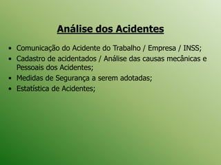 Análise dos Acidentes
• Comunicação do Acidente do Trabalho / Empresa / INSS;
• Cadastro de acidentados / Análise das causas mecânicas e
Pessoais dos Acidentes;
• Medidas de Segurança a serem adotadas;
• Estatística de Acidentes;
 