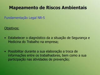 Mapeamento de Riscos Ambientais
Fundamentação Legal NR-5
Objetivos:
• Estabelecer o diagnóstico da a situação de Segurança e
Medicina do Trabalho na empresa;
• Possibilitar durante a sua elaboração a troca de
informações entre os trabalhadores, bem como a sua
participação nas atividades de prevenção;
 