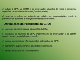 c) indicar à CIPA, ao SESMT e ao empregador situações de riscos e apresentar
sugestões para melhoria das condições de trabalho;
d) observar e aplicar no ambiente de trabalho as recomendações quanto à
prevenção de acidentes e doenças decorrentes do trabalho.
• Atribuições do Presidente da CIPA:
a) convocar os membros para as reuniões da CIPA;
b) coordenar as reuniões da CIPA, encaminhando ao empregador e ao SESMT,
quando houver, as decisões da comissão;
c) manter o empregador informado sobre os trabalhos da CIPA;
d) coordenar e supervisionar as atividades de secretaria;
e) delegar atribuições ao Vice-Presidente;
 