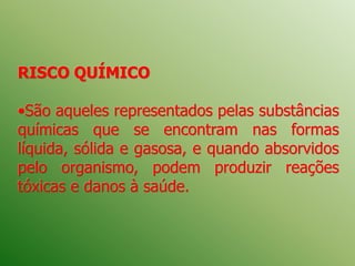 RISCO QUÍMICO
•São aqueles representados pelas substâncias
químicas que se encontram nas formas
líquida, sólida e gasosa, e quando absorvidos
pelo organismo, podem produzir reações
tóxicas e danos à saúde.
 