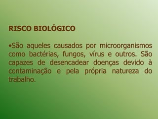 RISCO BIOLÓGICO
•São aqueles causados por microorganismos
como bactérias, fungos, vírus e outros. São
capazes de desencadear doenças devido à
contaminação e pela própria natureza do
trabalho.
 