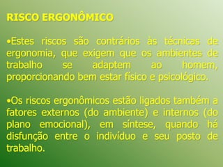 RISCO ERGONÔMICO
•Estes riscos são contrários às técnicas de
ergonomia, que exigem que os ambientes de
trabalho se adaptem ao homem,
proporcionando bem estar físico e psicológico.
•Os riscos ergonômicos estão ligados também a
fatores externos (do ambiente) e internos (do
plano emocional), em síntese, quando há
disfunção entre o indivíduo e seu posto de
trabalho.
 