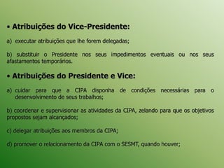 • Atribuições do Vice-Presidente:
a) executar atribuições que lhe forem delegadas;
b) substituir o Presidente nos seus impedimentos eventuais ou nos seus
afastamentos temporários.
• Atribuições do Presidente e Vice:
a) cuidar para que a CIPA disponha de condições necessárias para o
desenvolvimento de seus trabalhos;
b) coordenar e supervisionar as atividades da CIPA, zelando para que os objetivos
propostos sejam alcançados;
c) delegar atribuições aos membros da CIPA;
d) promover o relacionamento da CIPA com o SESMT, quando houver;
 