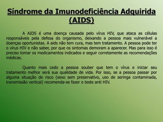 Síndrome da Imunodeficiência Adquirida
(AIDS)
A AIDS é uma doença causada pelo vírus HIV, que ataca as células
responsáveis pela defesa do organismo, deixando a pessoa mais vulnerável a
doenças oportunistas. A aids não tem cura, mas tem tratamento. A pessoa pode ter
o vírus HIV e não saber, por que os sintomas demoram a aparecer. Mas para isso é
preciso tomar os medicamentos indicados e seguir corretamente as recomendações
médicas.
Quanto mais cedo a pessoa souber que tem o vírus e iniciar seu
tratamento melhor será sua qualidade de vida. Por isso, se a pessoa passar por
alguma situação de risco (sexo sem preservativo, uso de seringa contaminada,
transmissão vertical) recomenda-se fazer o teste anti HIV.
 