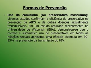 • Uso da camisinha (ou preservativo masculino):
diversos estudos confirmam a eficiência do preservativo na
prevenção da AIDS e de outras doenças sexualmente
transmissíveis. Em um estudo realizado recentemente na
Universidade de Wisconsin (EUA), demonstrou-se que o
correto e sistemático uso de preservativos em todas as
relações sexuais apresenta uma eficácia estimada em 90-
95% na prevenção da transmissão do HIV.
Formas de Prevenção
 