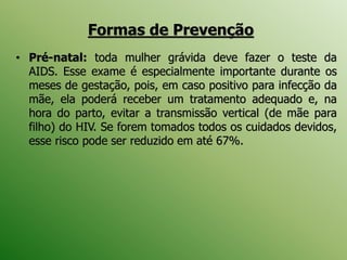 • Pré-natal: toda mulher grávida deve fazer o teste da
AIDS. Esse exame é especialmente importante durante os
meses de gestação, pois, em caso positivo para infecção da
mãe, ela poderá receber um tratamento adequado e, na
hora do parto, evitar a transmissão vertical (de mãe para
filho) do HIV. Se forem tomados todos os cuidados devidos,
esse risco pode ser reduzido em até 67%.
Formas de Prevenção
 