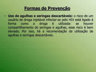 • Uso de agulhas e seringas descartáveis: o risco de um
usuário de droga injetável infectar-se pelo HIV está ligado à
forma como a droga é utilizada: se houver
compartilhamento de seringas e agulhas, esse risco é bem
elevado. Por isso, há a recomendação da utilização de
agulhas e seringas descartáveis.
Formas de Prevenção
 