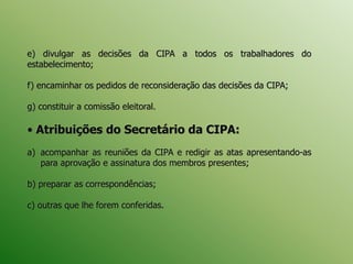 e) divulgar as decisões da CIPA a todos os trabalhadores do
estabelecimento;
f) encaminhar os pedidos de reconsideração das decisões da CIPA;
g) constituir a comissão eleitoral.
• Atribuições do Secretário da CIPA:
a) acompanhar as reuniões da CIPA e redigir as atas apresentando-as
para aprovação e assinatura dos membros presentes;
b) preparar as correspondências;
c) outras que lhe forem conferidas.
 