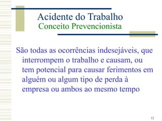 12
Acidente do Trabalho
Conceito Prevencionista
São todas as ocorrências indesejáveis, que
interrompem o trabalho e causam, ou
tem potencial para causar ferimentos em
alguém ou algum tipo de perda à
empresa ou ambos ao mesmo tempo
 