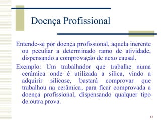 13
Doença Profissional
Entende-se por doença profissional, aquela inerente
ou peculiar a determinado ramo de atividade,
dispensando a comprovação de nexo causal.
Exemplo: Um trabalhador que trabalhe numa
cerâmica onde é utilizada a sílica, vindo a
adquirir silicose, bastará comprovar que
trabalhou na cerâmica, para ficar comprovada a
doença profissional, dispensando qualquer tipo
de outra prova.
 