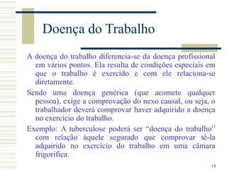 14
Doença do Trabalho
A doença do trabalho diferencia-se da doença profissional
em vários pontos. Ela resulta de condições especiais em
que o trabalho é exercido e com ele relaciona-se
diretamente.
Sendo uma doença genérica (que acomete qualquer
pessoa), exige a comprovação do nexo causal, ou seja, o
trabalhador deverá comprovar haver adquirido a doença
no exercício do trabalho.
Exemplo: A tuberculose poderá ser “doença do trabalho”
com relação àquele segurado que comprovar tê-la
adquirido no exercício do trabalho em uma câmara
frigorífica.
 