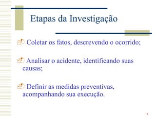 16
Etapas da Investigação
 Coletar os fatos, descrevendo o ocorrido;
 Analisar o acidente, identificando suas
causas;
 Definir as medidas preventivas,
acompanhando sua execução.
 