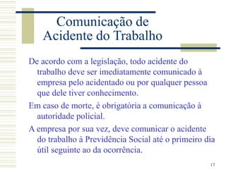 17
Comunicação de
Acidente do Trabalho
De acordo com a legislação, todo acidente do
trabalho deve ser imediatamente comunicado à
empresa pelo acidentado ou por qualquer pessoa
que dele tiver conhecimento.
Em caso de morte, é obrigatória a comunicação à
autoridade policial.
A empresa por sua vez, deve comunicar o acidente
do trabalho à Previdência Social até o primeiro dia
útil seguinte ao da ocorrência.
 