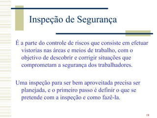 18
Inspeção de Segurança
É a parte do controle de riscos que consiste em efetuar
vistorias nas áreas e meios de trabalho, com o
objetivo de descobrir e corrigir situações que
comprometam a segurança dos trabalhadores.
Uma inspeção para ser bem aproveitada precisa ser
planejada, e o primeiro passo é definir o que se
pretende com a inspeção e como fazê-la.
 