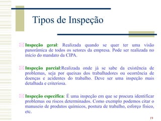 19
Tipos de Inspeção
 Inspeção geral: Realizada quando se quer ter uma visão
panorâmica de todos os setores da empresa. Pode ser realizada no
início do mandato da CIPA.
 Inspeção parcial:Realizada onde já se sabe da existência de
problemas, seja por queixas dos trabalhadores ou ocorrência de
doenças e acidentes do trabalho. Deve ser uma inspeção mais
detalhada e criteriosa.
 Inspeção específica: É uma inspeção em que se procura identificar
problemas ou riscos determinados. Como exemplo podemos citar o
manuseio de produtos químicos, postura de trabalho, esforço físico,
etc.
 