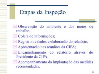 20
Etapas da Inspeção
 Observação do ambiente e dos meios de
trabalho;
 Coleta de informações;
 Registro de dados e elaboração do relatório;
 Apresentação nas reuniões da CIPA;
 Encaminhamento do relatório através do
Presidente da CIPA;
 Acompanhamento da implantação das medidas
recomendadas.
 