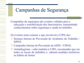 21
Campanhas de Segurança
Campanhas de segurança são eventos voltados para a
educação e sensibilização dos funcionários, transmitindo
conhecimentos sobre segurança e saúde no trabalho.
Os eventos mais comuns e que envolvem a CIPA são:
 Semana Interna de Prevenção de Acidentes do Trabalho -
SIPAT;
 Campanha Interna de Prevenção da AIDS - CIPAS;
 Antitabagismo - cabe também à CIPA, recomendar que em
todos os locais de trabalhos e adotem medidas restritivas
ao hábito de fumar.
 