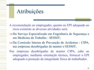 23
Atribuições
A recomendação ao empregador, quanto ao EPI adequado ao
risco existente às diversas atividades será:
Do Serviço Especializado em Engenharia de Segurança e
em Medicina do Trabalho - SESMT;
Da Comissão Interna de Prevenção de Acidentes - CIPA,
nas empresas desobrigadas de manter o SESMT;
Nas empresas desobrigadas de manter CIPA, cabe ao
empregador, mediante orientação técnica, fornecer o EPI
adequado à proteção da integridade física do trabalhador.
 