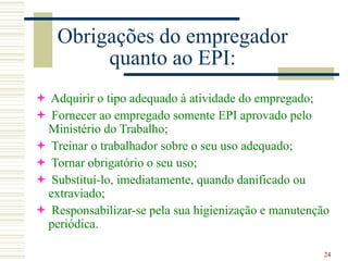 24
Obrigações do empregador
quanto ao EPI:
 Adquirir o tipo adequado à atividade do empregado;
 Fornecer ao empregado somente EPI aprovado pelo
Ministério do Trabalho;
 Treinar o trabalhador sobre o seu uso adequado;
 Tornar obrigatório o seu uso;
 Substituí-lo, imediatamente, quando danificado ou
extraviado;
 Responsabilizar-se pela sua higienização e manutenção
periódica.
 
