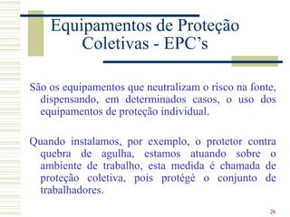 26
Equipamentos de Proteção
Coletivas - EPC’s
São os equipamentos que neutralizam o risco na fonte,
dispensando, em determinados casos, o uso dos
equipamentos de proteção individual.
Quando instalamos, por exemplo, o protetor contra
quebra de agulha, estamos atuando sobre o
ambiente de trabalho, esta medida é chamada de
proteção coletiva, pois protégé o conjunto de
trabalhadores.
 
