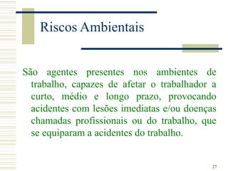 27
Riscos Ambientais
São agentes presentes nos ambientes de
trabalho, capazes de afetar o trabalhador a
curto, médio e longo prazo, provocando
acidentes com lesões imediatas e/ou doenças
chamadas profissionais ou do trabalho, que
se equiparam a acidentes do trabalho.
 