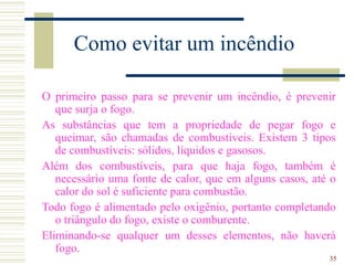 35
Como evitar um incêndio
O primeiro passo para se prevenir um incêndio, é prevenir
que surja o fogo.
As substâncias que tem a propriedade de pegar fogo e
queimar, são chamadas de combustíveis. Existem 3 tipos
de combustíveis: sólidos, líquidos e gasosos.
Além dos combustíveis, para que haja fogo, também é
necessário uma fonte de calor, que em alguns casos, até o
calor do sol é suficiente para combustão.
Todo fogo é alimentado pelo oxigênio, portanto completando
o triângulo do fogo, existe o comburente.
Eliminando-se qualquer um desses elementos, não haverá
fogo.
 