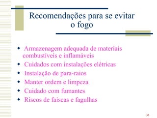 36
Recomendações para se evitar
o fogo
 Armazenagem adequada de materiais
combustíveis e inflamáveis
 Cuidados com instalações elétricas
 Instalação de para-raios
 Manter ordem e limpeza
 Cuidado com fumantes
 Riscos de faíscas e fagulhas
 