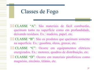 37
Classes de Fogo
 CLASSE “A”: São materiais de fácil combustão,
queimam tanto na superfície como em profundidade,
deixando resíduos. Ex.: madeira, papel, etc.
 CLASSE “B”: São os produtos que queimam somente
na superfície. Ex.: gasolina, óleos, graxas, etc.
 CLASSE “C”: Ocorre em equipamentos elétricos
energizados. Ex.: motores, quadros de distribuição, etc.
 CLASSE “D”: Ocorre em materiais pirofóricos como
magnésio, zircônio, titânio, etc.
 