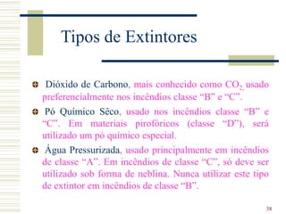 38
Tipos de Extintores
Dióxido de Carbono, mais conhecido como CO2, usado
preferencialmente nos incêndios classe “B” e “C”.
Pó Químico Sêco, usado nos incêndios classe “B” e
“C”. Em materiais pirofóricos (classe “D”), será
utilizado um pó químico especial.
Água Pressurizada, usado principalmente em incêndios
de classe “A”. Em incêndios de classe “C”, só deve ser
utilizado sob forma de neblina. Nunca utilizar este tipo
de extintor em incêndios de classe “B”.
 