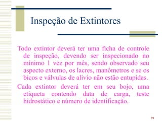 39
Inspeção de Extintores
Todo extintor deverá ter uma ficha de controle
de inspeção, devendo ser inspecionado no
mínimo 1 vez por mês, sendo observado seu
aspecto externo, os lacres, manômetros e se os
bicos e válvulas de alívio não estão entupidas.
Cada extintor deverá ter em seu bojo, uma
etiqueta contendo data de carga, teste
hidrostático e número de identificação.
 