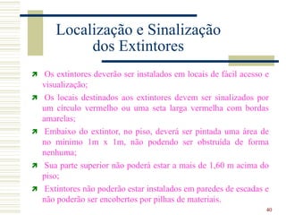 40
Localização e Sinalização
dos Extintores
 Os extintores deverão ser instalados em locais de fácil acesso e
visualização;
 Os locais destinados aos extintores devem ser sinalizados por
um círculo vermelho ou uma seta larga vermelha com bordas
amarelas;
 Embaixo do extintor, no piso, deverá ser pintada uma área de
no mínimo 1m x 1m, não podendo ser obstruída de forma
nenhuma;
 Sua parte superior não poderá estar a mais de 1,60 m acima do
piso;
 Extintores não poderão estar instalados em paredes de escadas e
não poderão ser encobertos por pilhas de materiais.
 