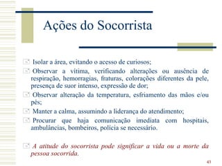 43
Ações do Socorrista
 Isolar a área, evitando o acesso de curiosos;
 Observar a vítima, verificando alterações ou ausência de
respiração, hemorragias, fraturas, colorações diferentes da pele,
presença de suor intenso, expressão de dor;
 Observar alteração da temperatura, esfriamento das mãos e/ou
pés;
 Manter a calma, assumindo a liderança do atendimento;
 Procurar que haja comunicação imediata com hospitais,
ambulâncias, bombeiros, polícia se necessário.
 A atitude do socorrista pode significar a vida ou a morte da
pessoa socorrida.
 