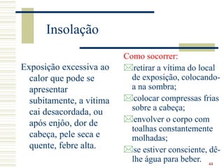 44
Insolação
Exposição excessiva ao
calor que pode se
apresentar
subitamente, a vítima
cai desacordada, ou
após enjôo, dor de
cabeça, pele seca e
quente, febre alta.
Como socorrer:
retirar a vítima do local
de exposição, colocando-
a na sombra;
colocar compressas frias
sobre a cabeça;
envolver o corpo com
toalhas constantemente
molhadas;
se estiver consciente, dê-
lhe água para beber.
 