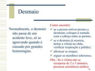 46
Desmaio
Normalmente, o desmaio
não passa de um
acidente leve, só se
agravando quando é
causado por grandes
hemorragias.
Como socorrer:
 se a pessoa estiver prestes a
desmaiar, coloque-a sentada
com a cabeça entre as pernas;
 se o desmaio já ocorreu,
deitar a vítima no chão,
verificar respiração e palidez;
 afrouxar as roupas;
 erguer os membros inferiores;
Obs.: Se a vítima não se
recuperar de 2 a 3 minutos,
procurar assistência médica.
 
