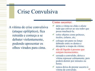47
Crise Convulsiva
A vítima de crise convulsiva
(ataque epiléptico), fica
retraída e começa a se
debater violentamente,
podendo apresentar os
olhos virados para cima.
Como socorrer:
 deite a vítima no chão e afaste
tudo que estiver ao seu redor que
possa machucá-la;
 retire objetos como próteses,
óculos, colares, etc;
 coloque um pano ou lenço
dobrado entre os dentes e
desaperte a roupa da vítima;
 não dê líquido à pessoas que
estejam inconscientes;
 cessada a convulsão, deixa a
vítima repousar calmamente, pois
poderá dormir por minutos ou
horas;
 nunca deixa de prestar socorro à
vítima de convulsão.
 