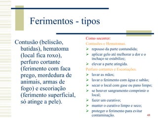 48
Ferimentos - tipos
Contusão (beliscão,
batidas), hematoma
(local fica roxo),
perfuro cortante
(ferimento com faca
prego, mordedura de
animais, armas de
fogo) e escoriação
(ferimento superficial,
só atinge a pele).
Como socorrer:
Contusões e Hematomas.
 repouso da parte contundida;
 aplicar gelo até melhorar a dor e o
inchaço se estabilize;
 elevar a parte atingida.
Perfuro cortantes e Escoriações.
 lavar as mãos;
 lavar o ferimento com água e sabão;
 secar o local com gase ou pano limpo;
 se houver sangramento comprimir o
local;
 fazer um curativo;
 manter o curativo limpo e seco;
 proteger o ferimento para evitar
contaminação.
 