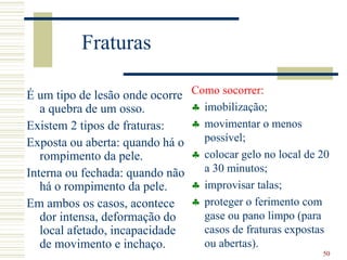 50
Fraturas
É um tipo de lesão onde ocorre
a quebra de um osso.
Existem 2 tipos de fraturas:
Exposta ou aberta: quando há o
rompimento da pele.
Interna ou fechada: quando não
há o rompimento da pele.
Em ambos os casos, acontece
dor intensa, deformação do
local afetado, incapacidade
de movimento e inchaço.
Como socorrer:
 imobilização;
 movimentar o menos
possível;
 colocar gelo no local de 20
a 30 minutos;
 improvisar talas;
 proteger o ferimento com
gase ou pano limpo (para
casos de fraturas expostas
ou abertas).
 