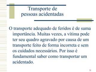51
Transporte de
pessoas acidentadas
O transporte adequado de feridos é de suma
importância. Muitas vezes, a vítima pode
ter seu quadro agravado por causa de um
transporte feito de forma incorreta e sem
os cuidados necessários. Por isso é
fundamental saber como transportar um
acidentado.
 